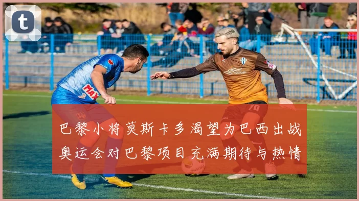 巴黎小将莫斯卡多渴望为巴西出战奥运会对巴黎项目充满期待与热情