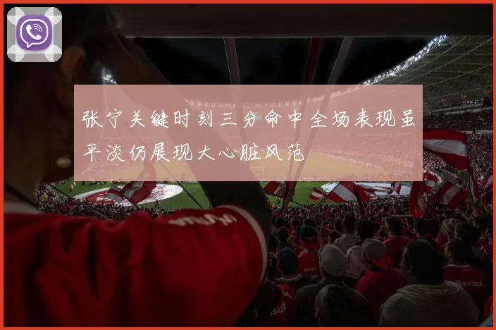张宁关键时刻三分命中全场表现虽平淡仍展现大心脏风范