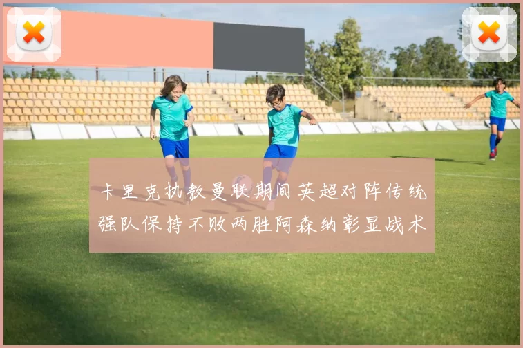 卡里克执教曼联期间英超对阵传统强队保持不败两胜阿森纳彰显战术智慧