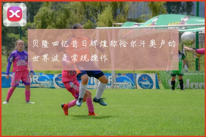 贝隆回忆昔日辉煌称恰尔汗奥卢的世界波是常规操作