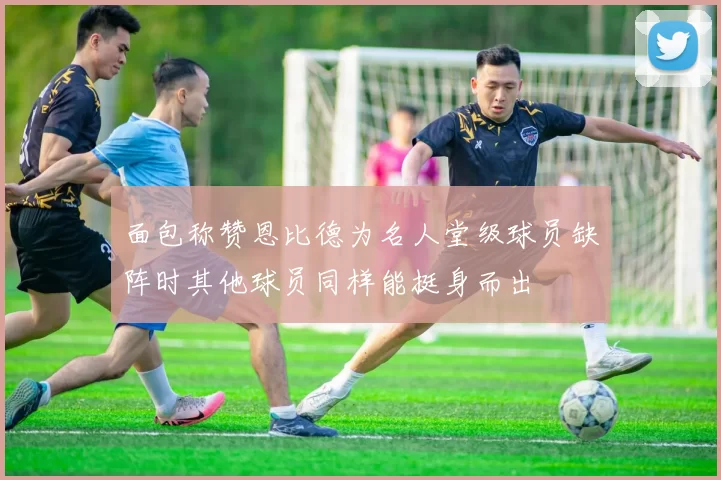 面包称赞恩比德为名人堂级球员缺阵时其他球员同样能挺身而出