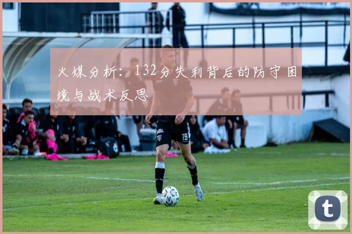 火媒分析：132分失利背后的防守困境与战术反思