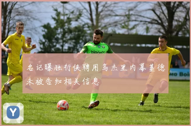 名记曝独行侠聘用乌杰里内幕基德未被告知相关信息