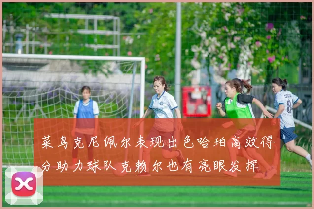 菜鸟克尼佩尔表现出色哈珀高效得分助力球队克赖尔也有亮眼发挥