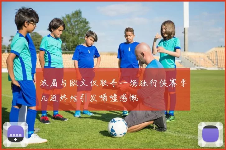 浓眉与欧文仅联手一场独行侠赛季几近终结引发唏嘘感慨