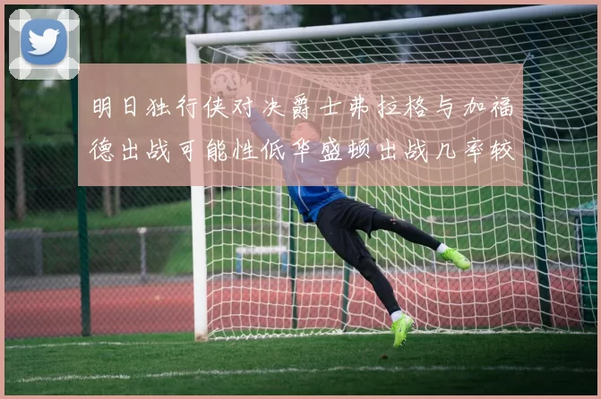 明日独行侠对决爵士弗拉格与加福德出战可能性低华盛顿出战几率较高