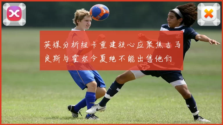 英媒分析纽卡重建核心应聚焦吉马良斯与霍尔今夏绝不能出售他们