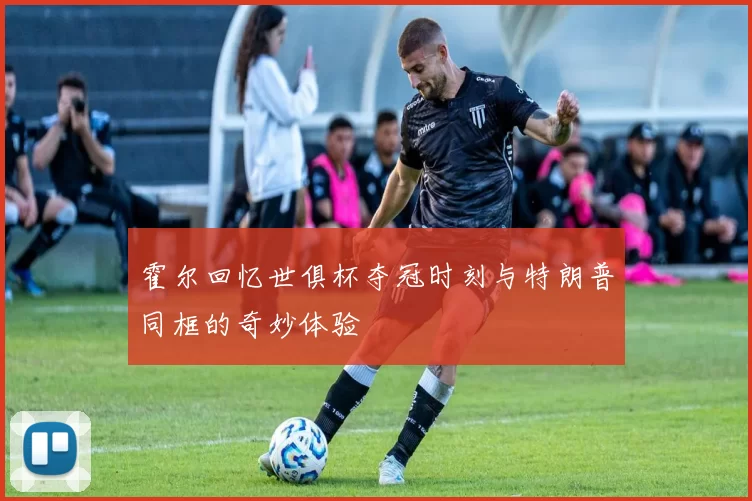 霍尔回忆世俱杯夺冠时刻与特朗普同框的奇妙体验