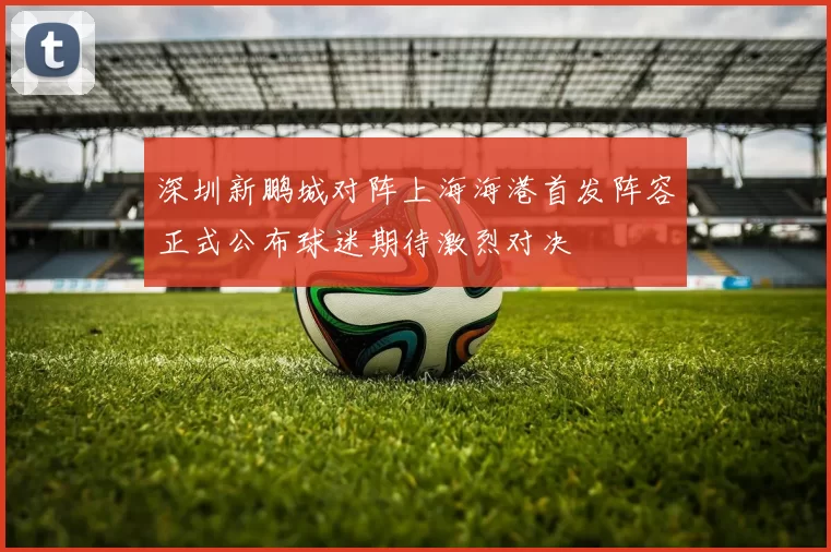 深圳新鹏城对阵上海海港首发阵容正式公布球迷期待激烈对决