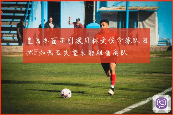 皇马冬窗不引援贝林受伤令球队困扰F加西亚失望未能租借离队