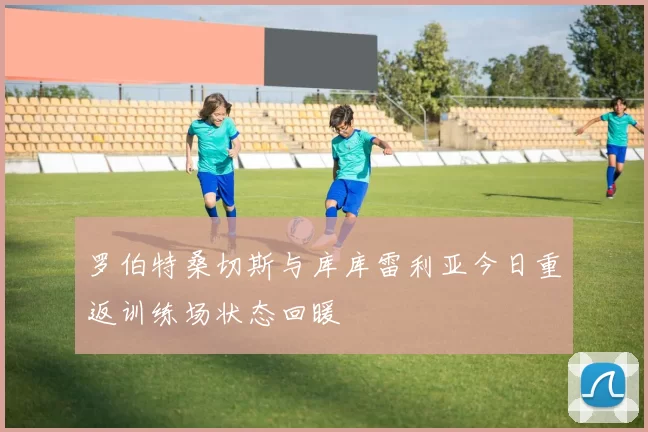罗伯特桑切斯与库库雷利亚今日重返训练场状态回暖