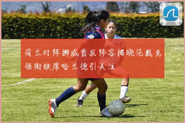 荷兰对阵挪威首发阵容揭晓范戴克领衔缺席哈兰德引关注