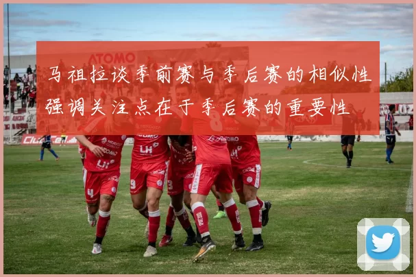 马祖拉谈季前赛与季后赛的相似性强调关注点在于季后赛的重要性