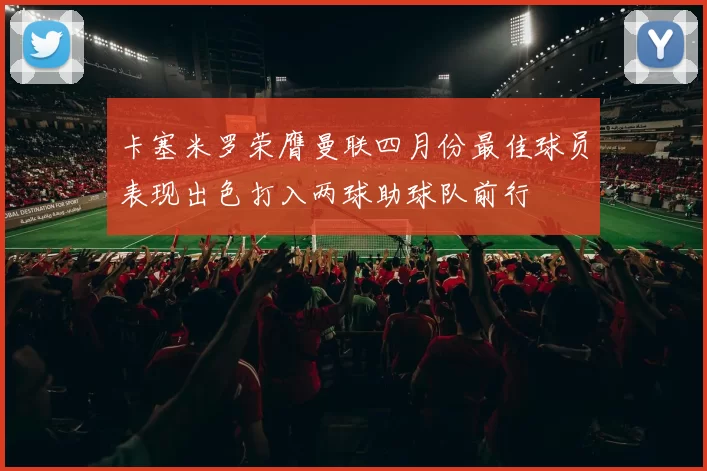 卡塞米罗荣膺曼联四月份最佳球员表现出色打入两球助球队前行