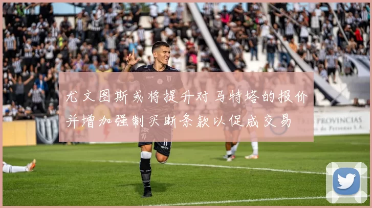 尤文图斯或将提升对马特塔的报价并增加强制买断条款以促成交易