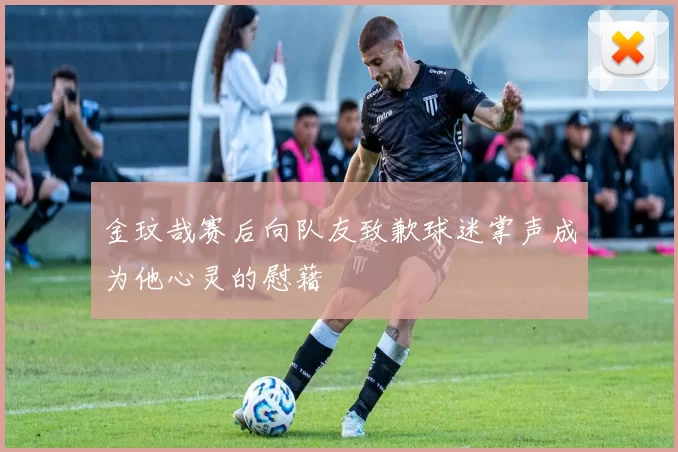 金玟哉赛后向队友致歉球迷掌声成为他心灵的慰藉