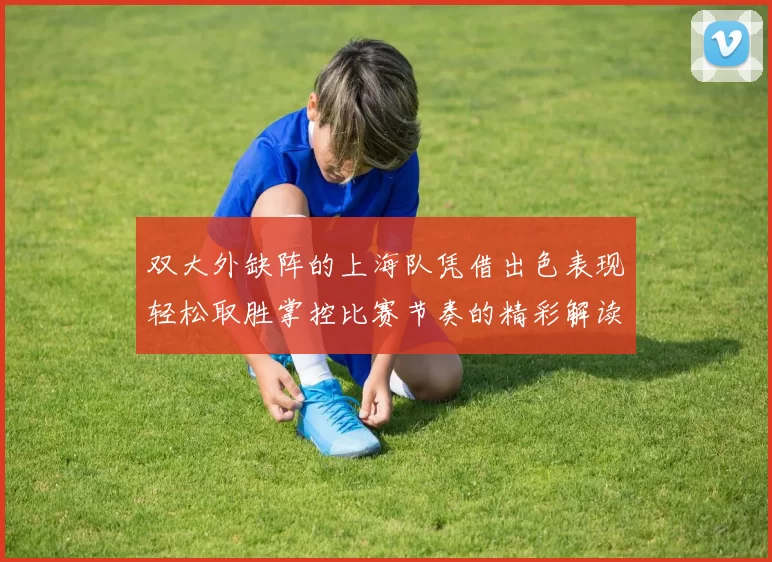 双大外缺阵的上海队凭借出色表现轻松取胜掌控比赛节奏的精彩解读